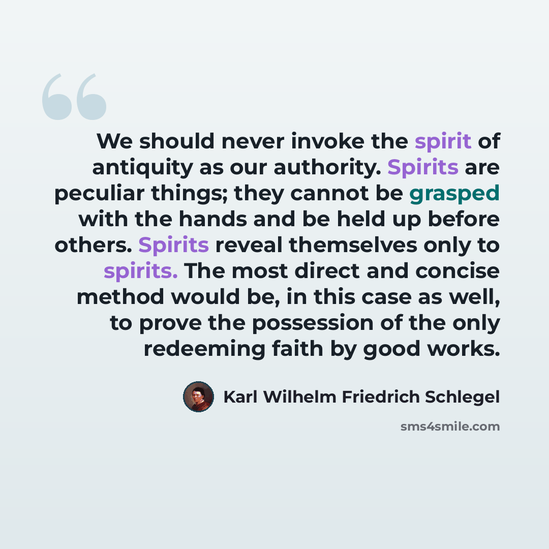 “We should never invoke the spirit of antiquity as our authority. Spirits are peculiar things; they cannot be grasped with the hands and be held up before others. Spirits reveal themselves only to spirits. The most direct and concise method would be, in this case as well, to prove the possession of…” quote by Karl Wilhelm Friedrich Schlegel