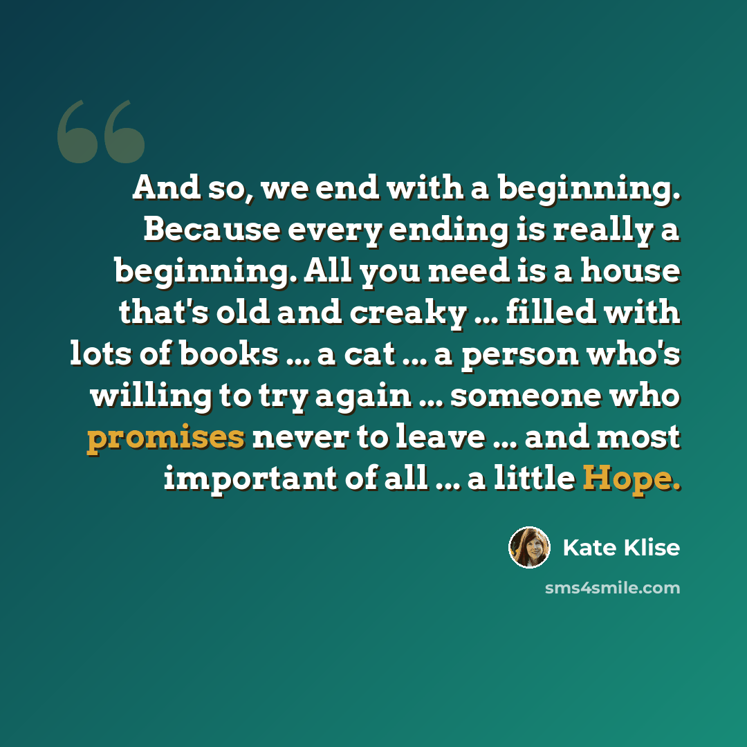 “And so, we end with a beginning. Because every ending is really a beginning. All you need is a house that's old and creaky ... filled with lots of books ... a cat ... a person who's willing to try again ... someone who promises never to leave ... and most important of all ... a little Hope.” quote by Kate Klise