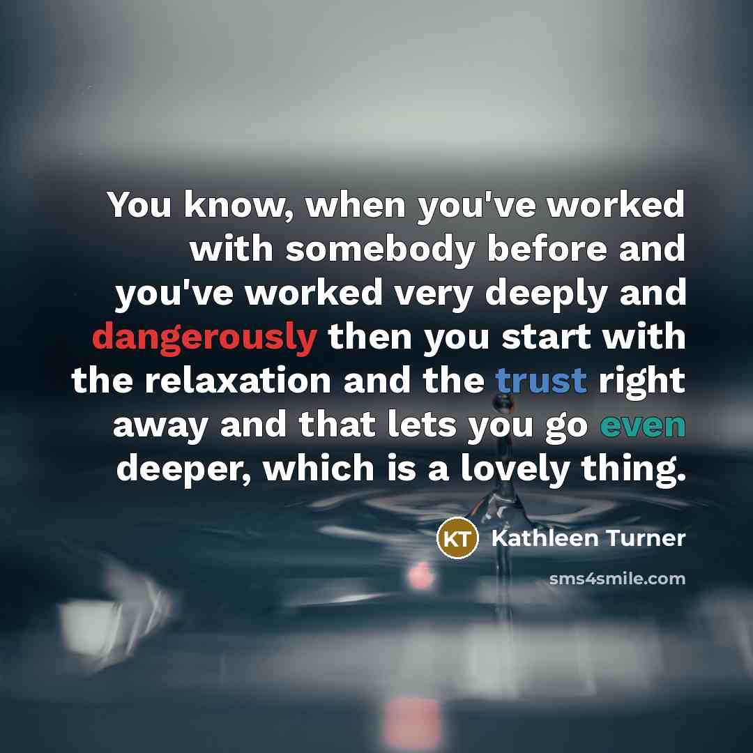 “You know, when you've worked with somebody before and you've worked very deeply and dangerously then you start with the relaxation and the trust right away and that lets you go even deeper, which is a lovely thing.” quote by Kathleen Turner