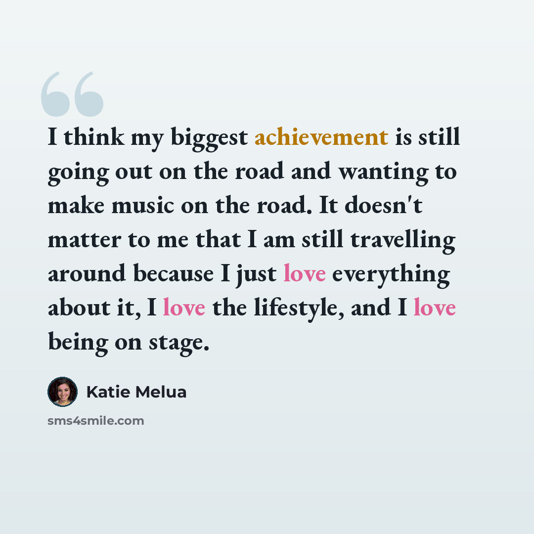 “I think my biggest achievement is still going out on the road and wanting to make music on the road. It doesn't matter to me that I am still travelling around because I just love everything about it, I love the lifestyle, and I love being on stage.” quote by Katie Melua
