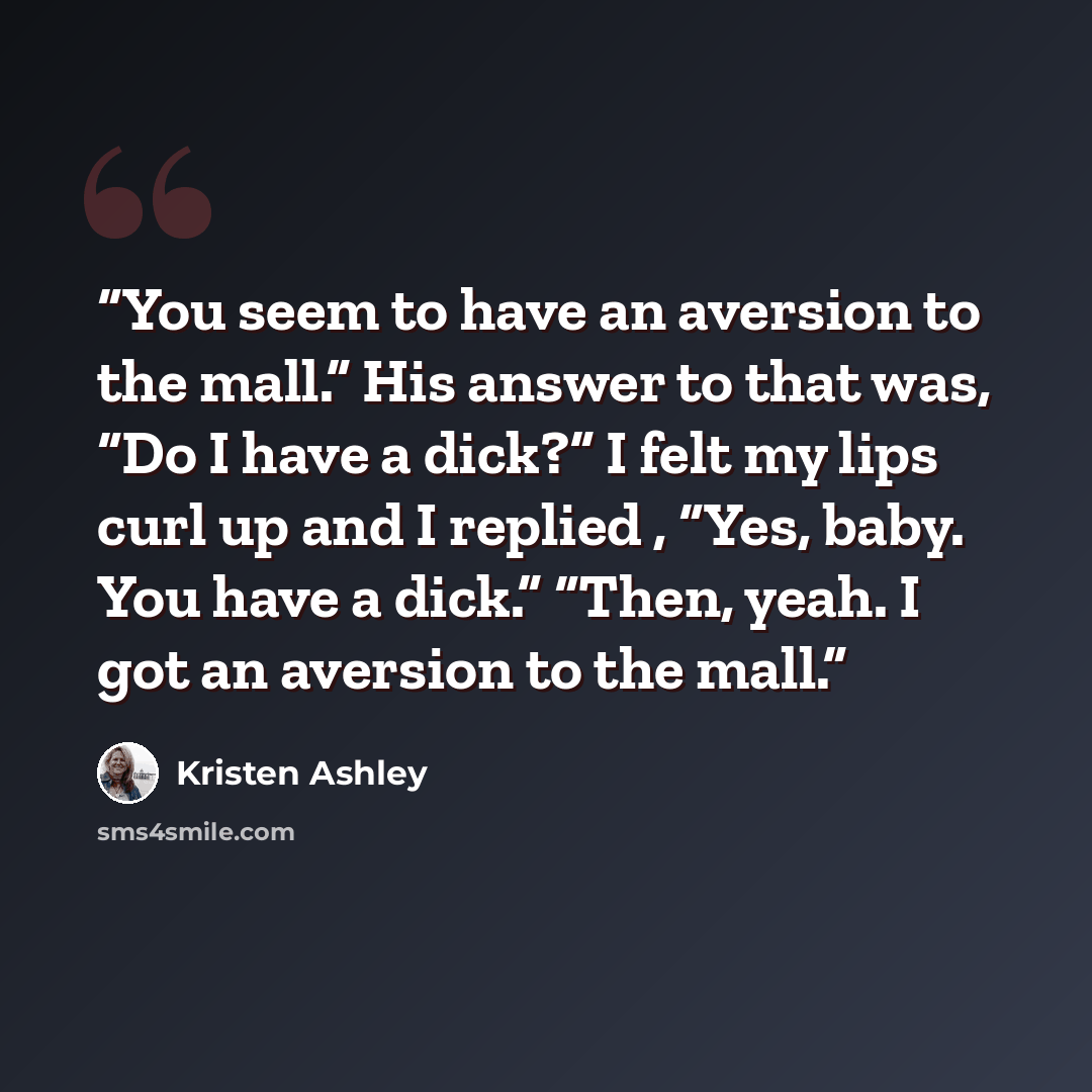 “You seem to have an aversion to the mall.” His answer to that was, “Do I have a dick?” I felt my lips curl up and I replied , “Yes, baby. You have a dick.” “Then, yeah. I got an aversion to the mall.” quote by Kristen Ashley