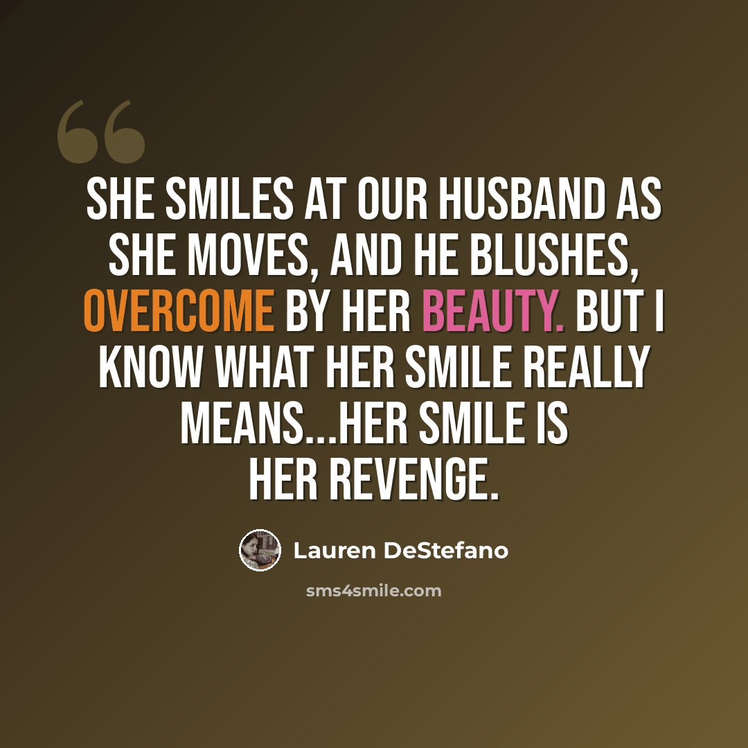 “She smiles at our husband as she moves, and he blushes, overcome by her beauty. But I know what her smile really means...Her smile is her revenge.” quote by Lauren DeStefano