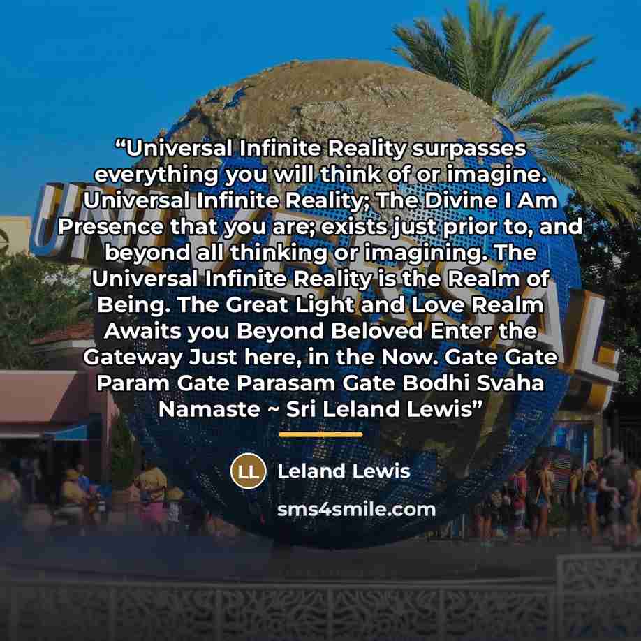 “Universal Infinite Reality surpasses everything you will think of or imagine. Universal Infinite Reality; The Divine I Am Presence that you are; exists just prior to, and beyond all thinking or imagining. The Universal Infinite Reality is the Realm of Being. The Great Light and Love Realm Awaits…” quote by Leland Lewis