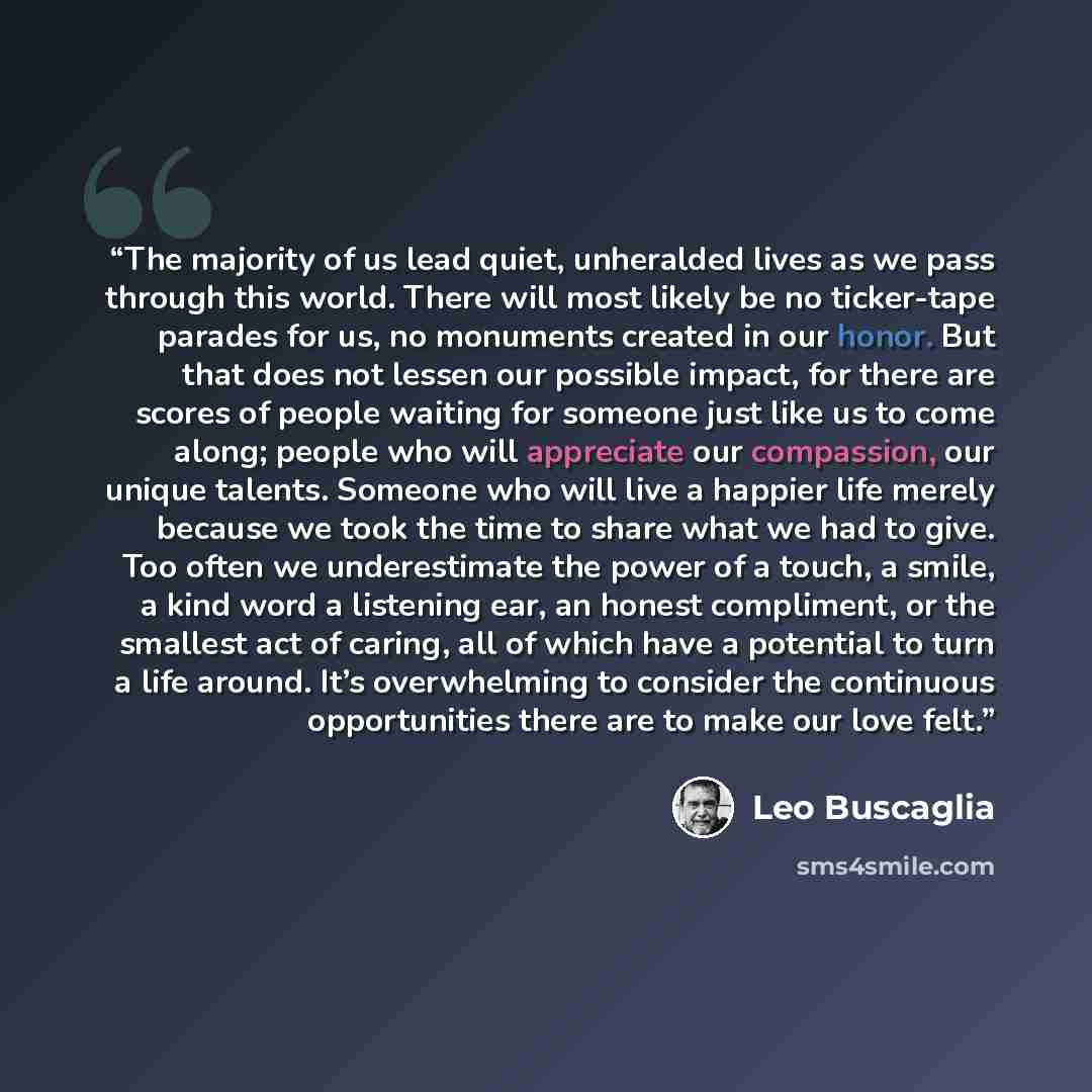 “The majority of us lead quiet, unheralded lives as we pass through this world. There will most likely be no ticker-tape parades for us, no monuments created in our honor. But that does not lessen our possible impact, for there are scores of people waiting for someone just like us to come along…” quote by Leo Buscaglia