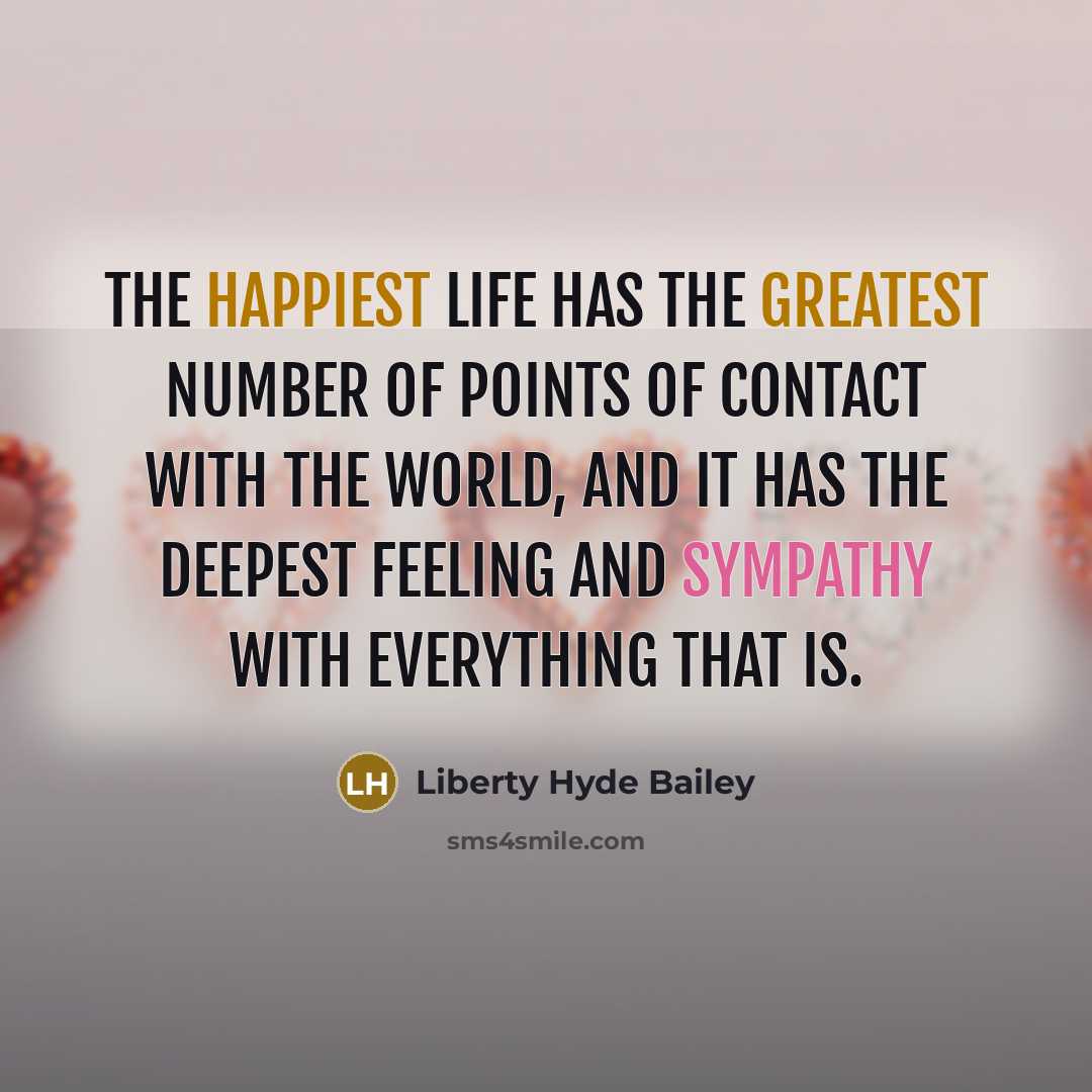 “The happiest life has the greatest number of points of contact with the world, and it has the deepest feeling and sympathy with everything that is.” quote by Liberty Hyde Bailey