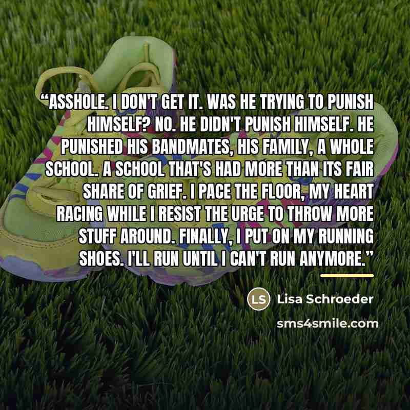 “Asshole. I don't get it. Was he trying to punish himself? No. He didn't punish himself. He punished his bandmates, his family, a whole school. A school that's had more than its fair share of grief. I pace the floor, my heart racing while I resist the urge to throw more stuff around. Finally, I put…” quote by Lisa Schroeder
