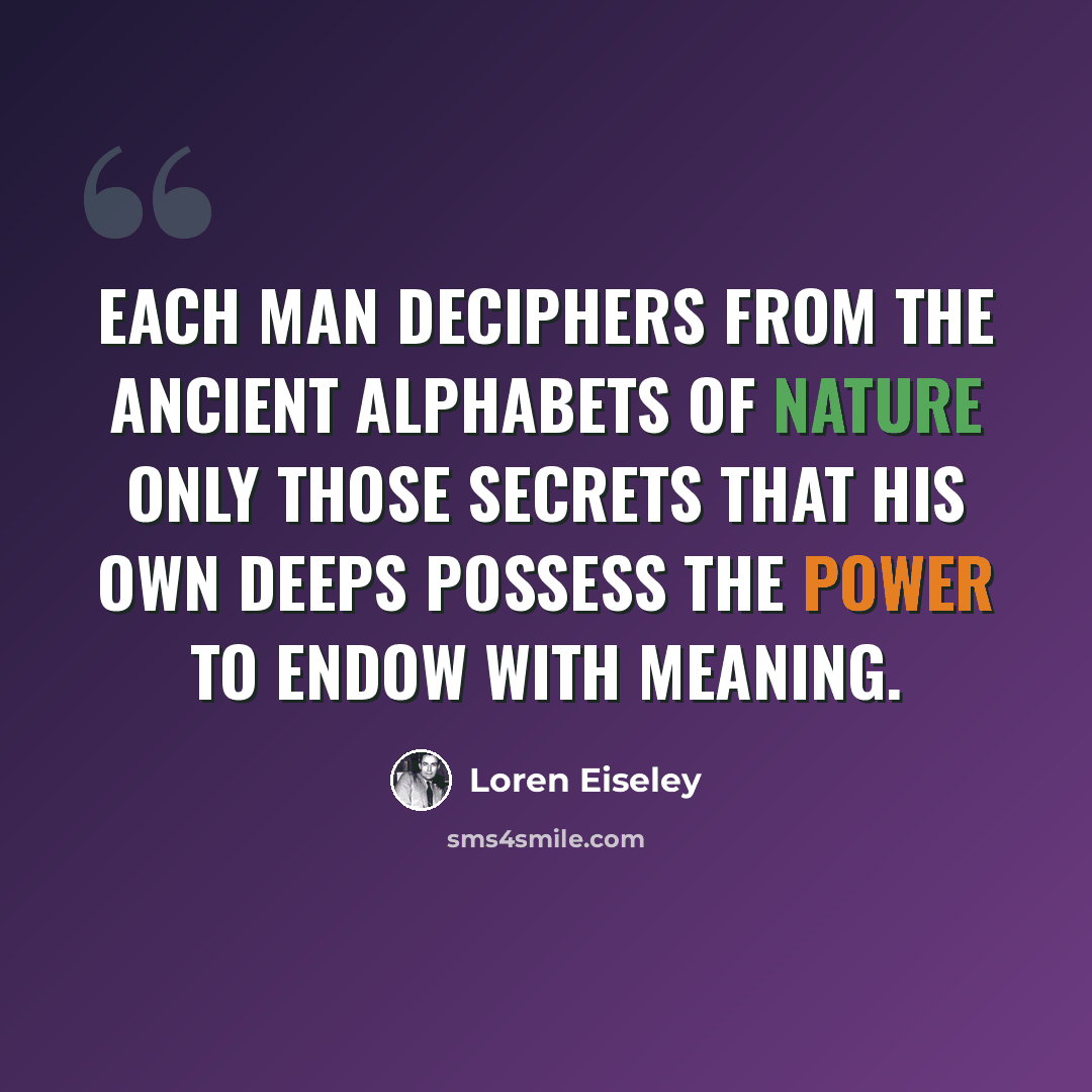 “Each man deciphers from the ancient alphabets of nature only those secrets that his own deeps possess the power to endow with meaning.” quote by Loren Eiseley