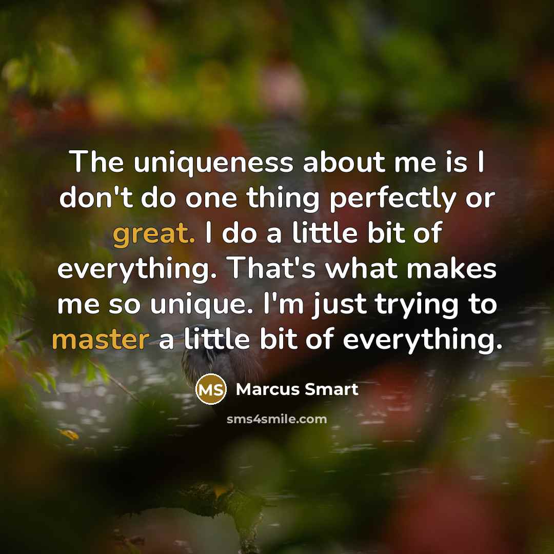 “The uniqueness about me is I don't do one thing perfectly or great. I do a little bit of everything. That's what makes me so unique. I'm just trying to master a little bit of everything.” quote by Marcus Smart