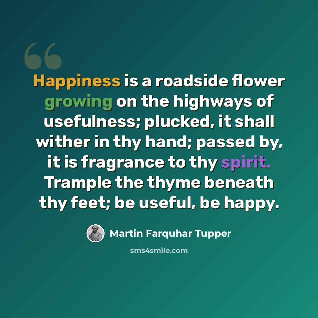“Happiness is a roadside flower growing on the highways of usefulness; plucked, it shall wither in thy hand; passed by, it is fragrance to thy spirit. Trample the thyme beneath thy feet; be useful, be happy.” quote by Martin Farquhar Tupper