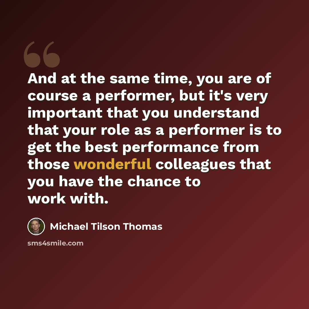 “And at the same time, you are of course a performer, but it's very important that you understand that your role as a performer is to get the best performance from those wonderful colleagues that you have the chance to work with.” quote by Michael Tilson Thomas