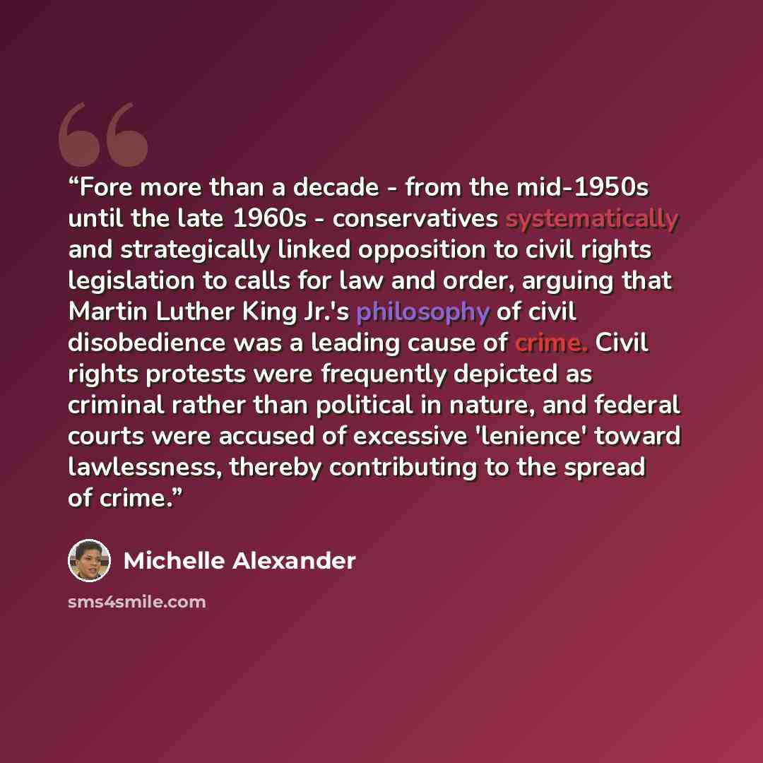 “Fore more than a decade - from the mid-1950s until the late 1960s - conservatives systematically and strategically linked opposition to civil rights legislation to calls for law and order, arguing that Martin Luther King Jr.'s philosophy of civil disobedience was a leading cause of crime. Civil…” quote by Michelle Alexander