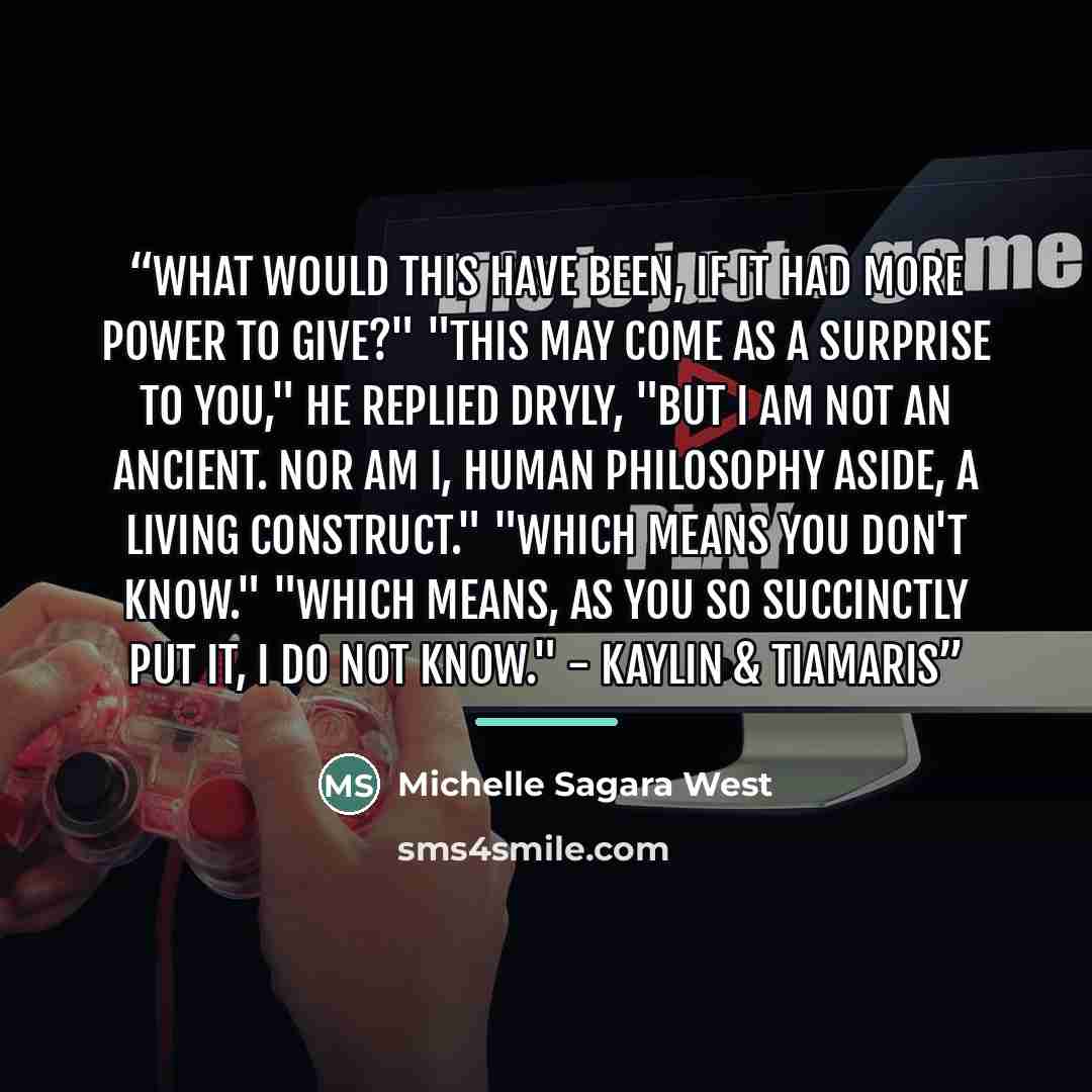 “What would this have been, if it had more power to give?" "This may come as a surprise to you," he replied dryly, "But I am not an Ancient. Nor am I, human philosophy aside, a living construct." "Which means you don't know." "Which means, as you so succinctly put it, I do not know." - Kaylin &…” quote by Michelle Sagara West