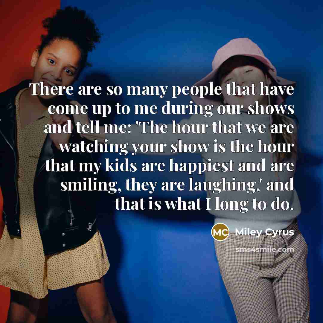 “There are so many people that have come up to me during our shows and tell me: 'The hour that we are watching your show is the hour that my kids are happiest and are smiling, they are laughing,' and that is what I long to do.” quote by Miley Cyrus