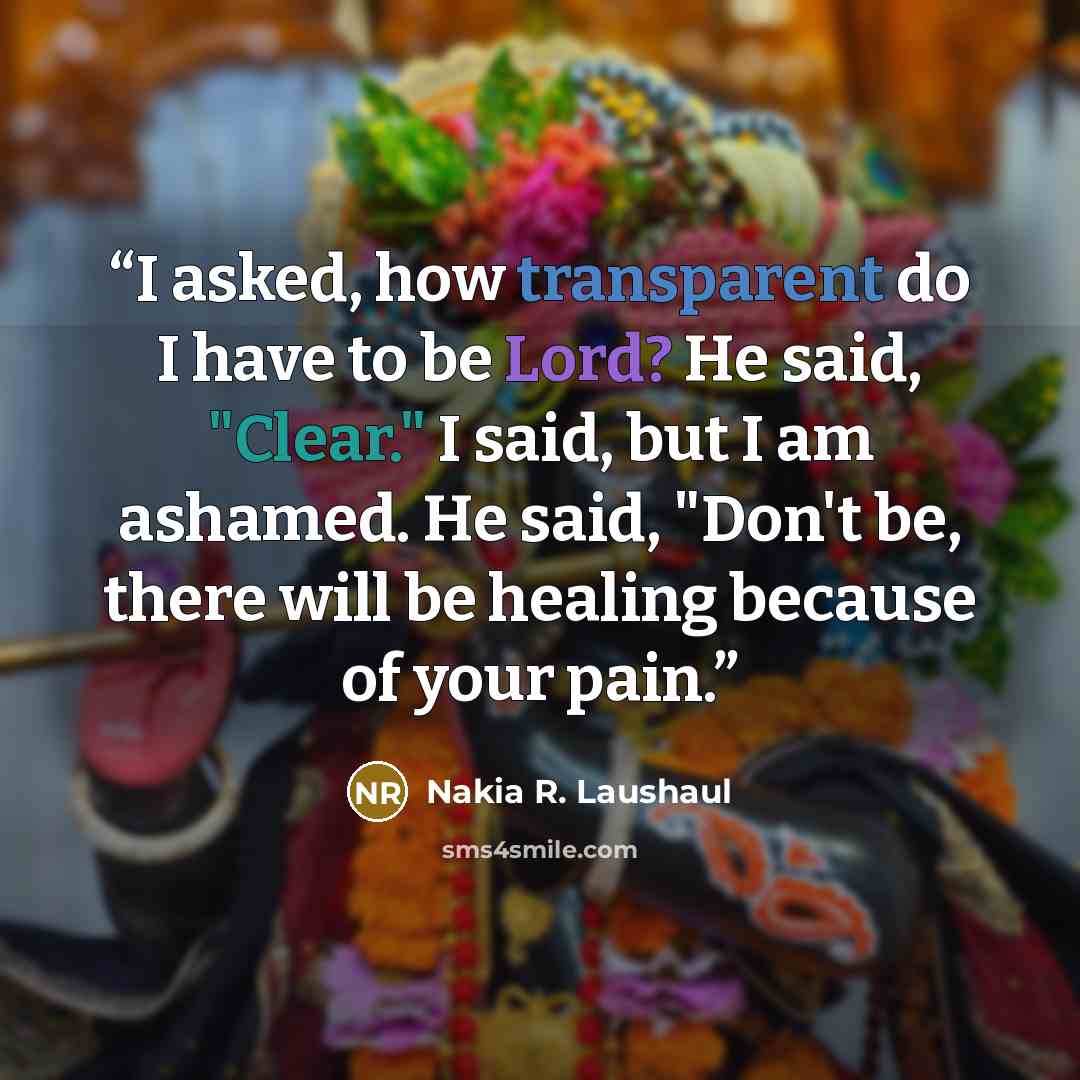 “I asked, how transparent do I have to be Lord? He said, "Clear." I said, but I am ashamed. He said, "Don't be, there will be healing because of your pain.” quote by Nakia R. Laushaul