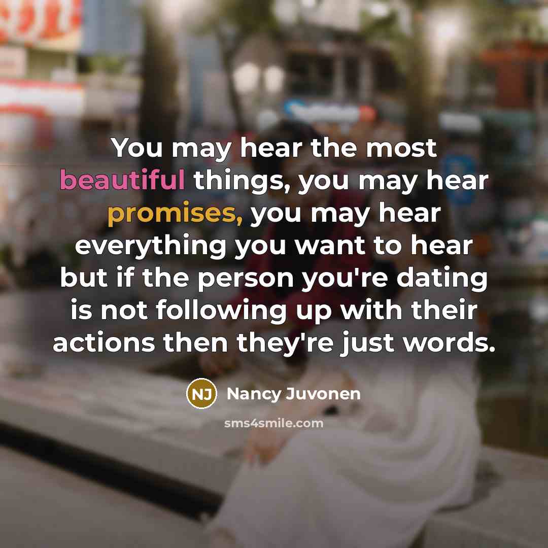 “You may hear the most beautiful things, you may hear promises, you may hear everything you want to hear but if the person you're dating is not following up with their actions then they're just words.” quote by Nancy Juvonen