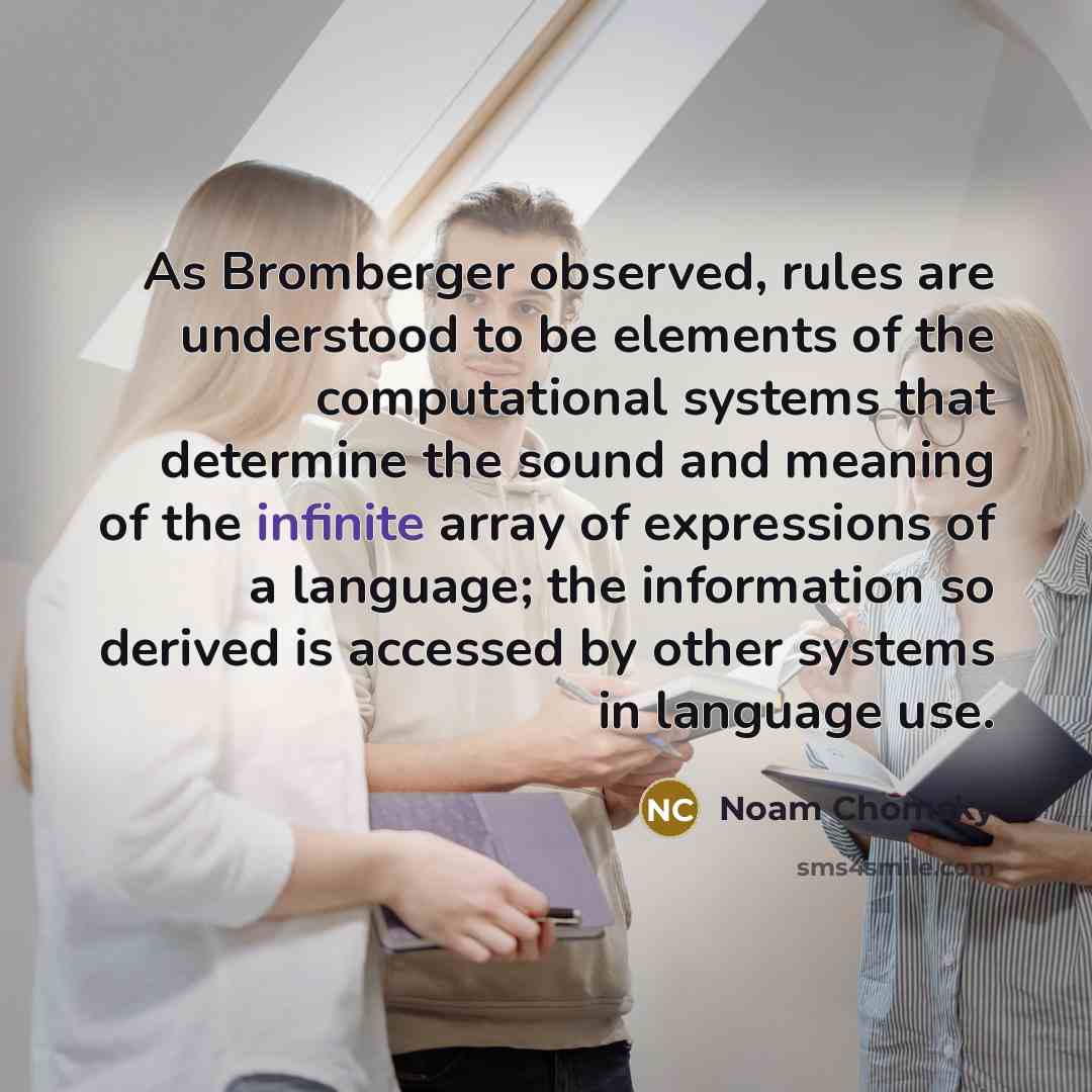“As Bromberger observed, rules are understood to be elements of the computational systems that determine the sound and meaning of the infinite array of expressions of a language; the information so derived is accessed by other systems in language use.” quote by Noam Chomsky