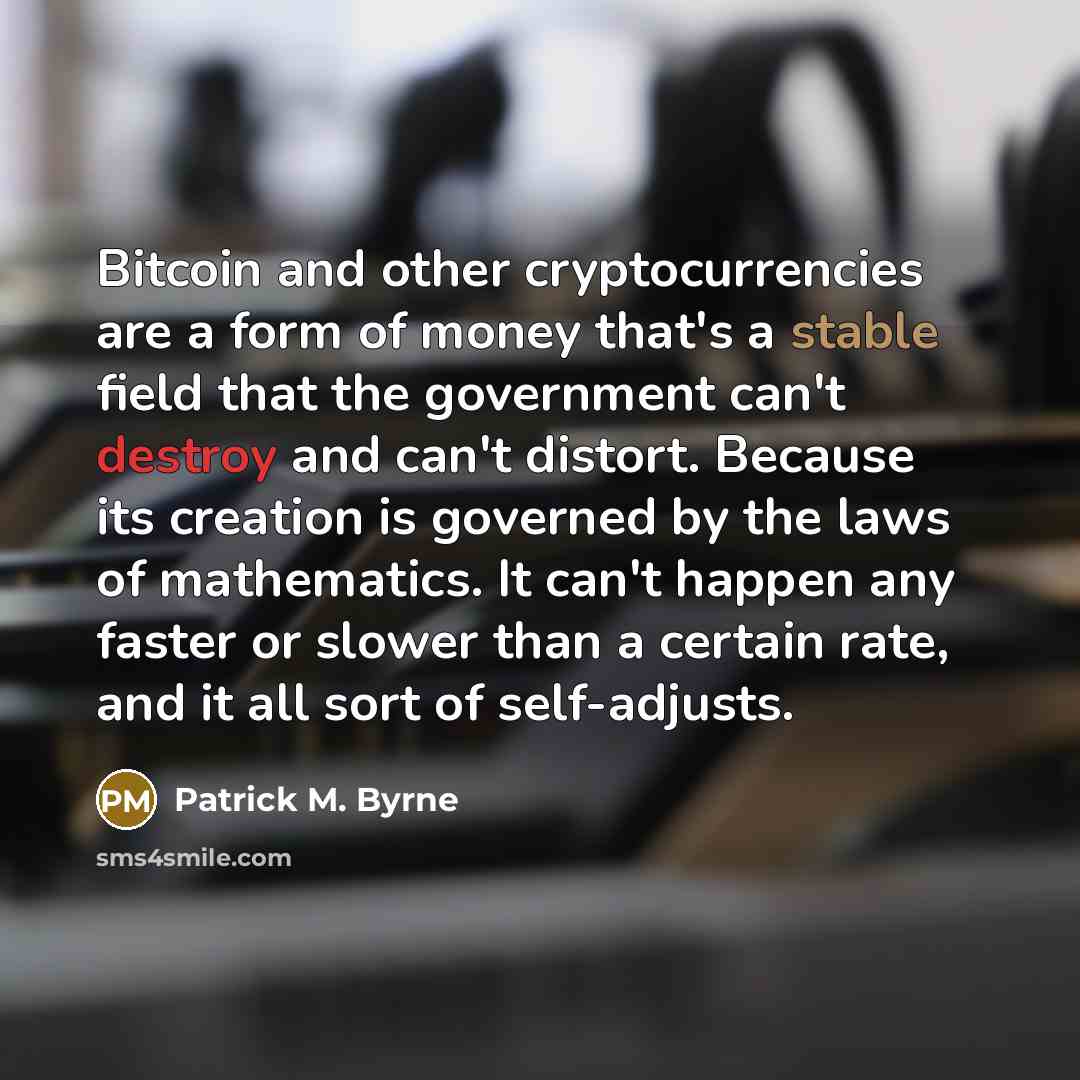 “Bitcoin and other cryptocurrencies are a form of money that's a stable field that the government can't destroy and can't distort. Because its creation is governed by the laws of mathematics. It can't happen any faster or slower than a certain rate, and it all sort of self-adjusts.” quote by Patrick M. Byrne