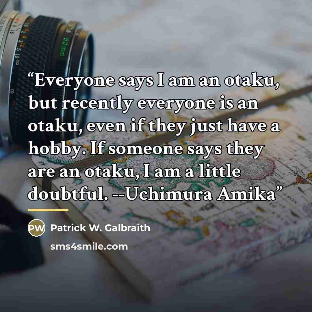 “Everyone says I am an otaku, but recently everyone is an otaku, even if they just have a hobby. If someone says they are an otaku, I am a little doubtful. --Uchimura Amika” quote by Patrick W. Galbraith