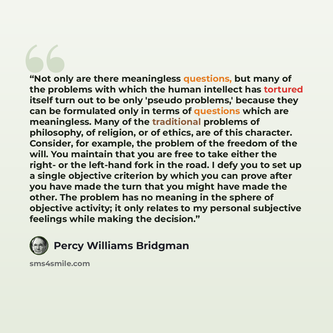 “Not only are there meaningless questions, but many of the problems with which the human intellect has tortured itself turn out to be only 'pseudo problems,' because they can be formulated only in terms of questions which are meaningless. Many of the traditional problems of philosophy, of religion…” quote by Percy Williams Bridgman