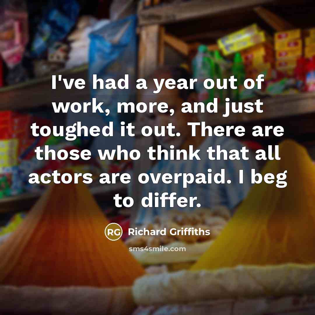“I've had a year out of work, more, and just toughed it out. There are those who think that all actors are overpaid. I beg to differ.” quote by Richard Griffiths