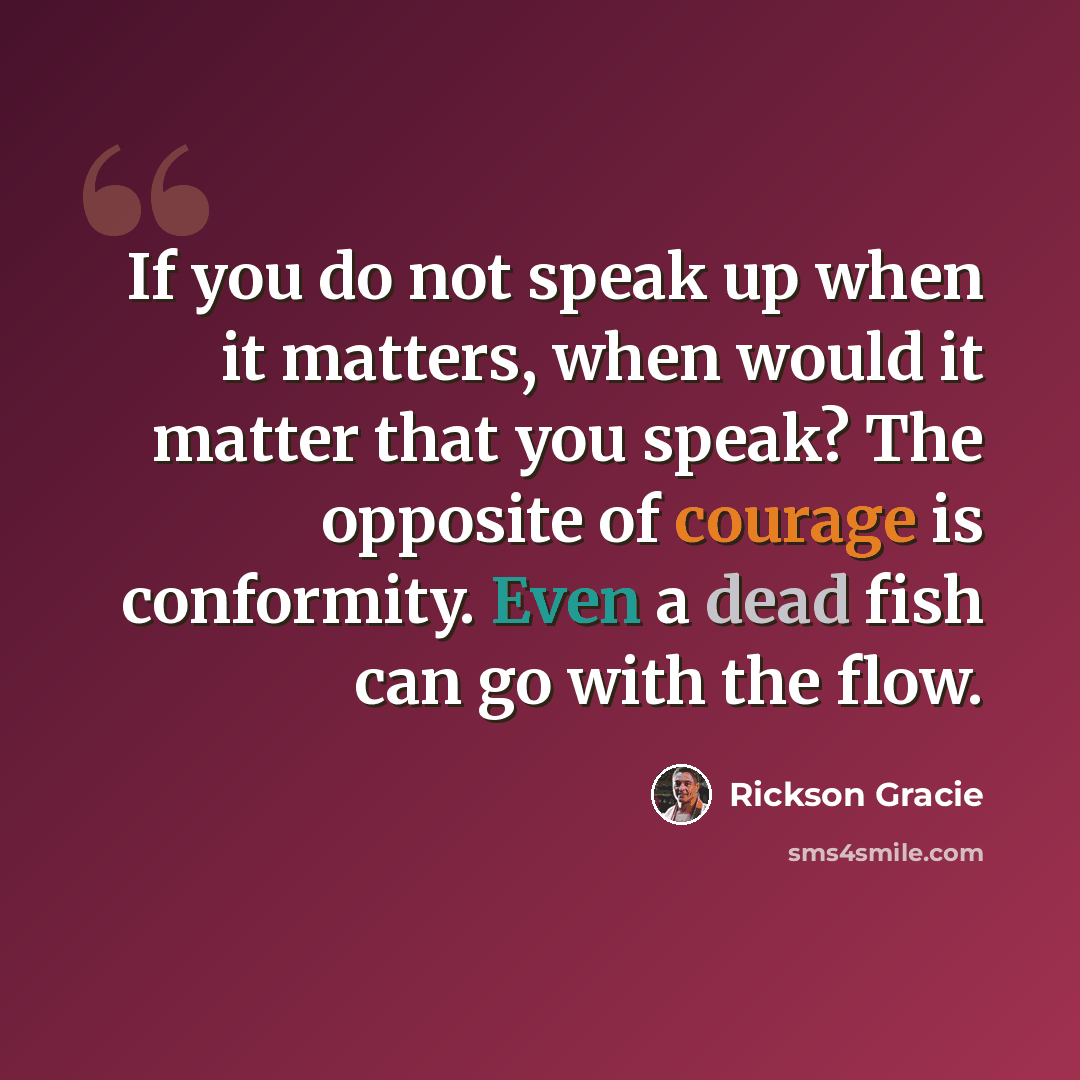 “If you do not speak up when it matters, when would it matter that you speak? The opposite of courage is conformity. Even a dead fish can go with the flow.” quote by Rickson Gracie