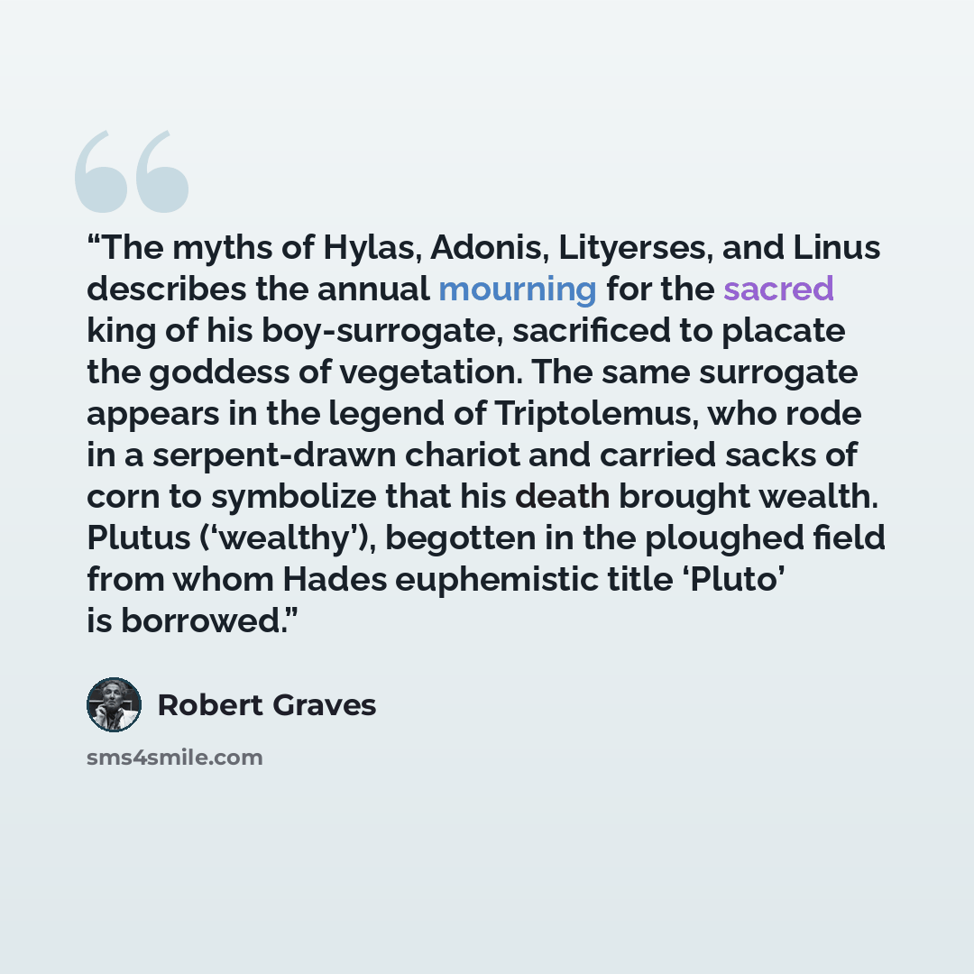 “The myths of Hylas, Adonis, Lityerses, and Linus describes the annual mourning for the sacred king of his boy-surrogate, sacrificed to placate the goddess of vegetation. The same surrogate appears in the legend of Triptolemus, who rode in a serpent-drawn chariot and carried sacks of corn to…” quote by Robert Graves