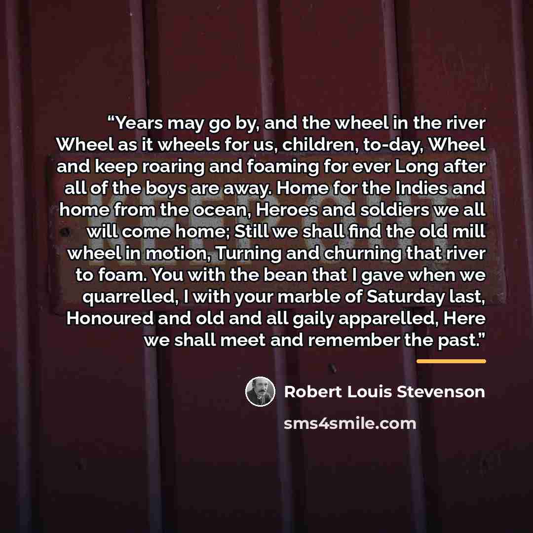 “Years may go by, and the wheel in the river Wheel as it wheels for us, children, to-day, Wheel and keep roaring and foaming for ever Long after all of the boys are away. Home for the Indies and home from the ocean, Heroes and soldiers we all will come home; Still we shall find the old mill wheel…” quote by Robert Louis Stevenson