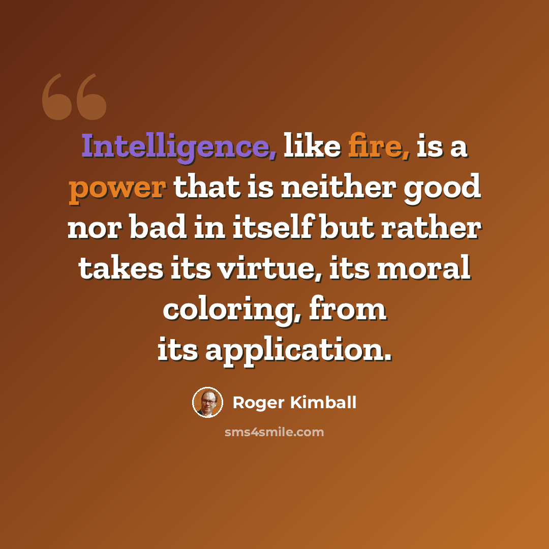 “Intelligence, like fire, is a power that is neither good nor bad in itself but rather takes its virtue, its moral coloring, from its application.” quote by Roger Kimball
