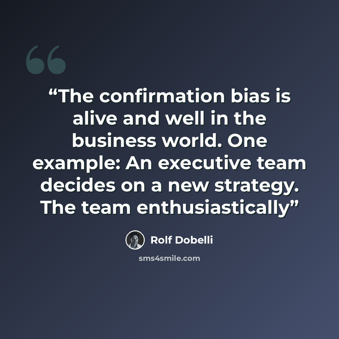 “The confirmation bias is alive and well in the business world. One example: An executive team decides on a new strategy. The team enthusiastically” quote by Rolf Dobelli