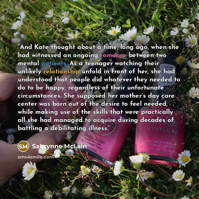 “And Kate thought about a time, long ago, when she had witnessed an ongoing romance between two mental patients. As a teenager watching their unlikely relationship unfold in front of her, she had understood that people did whatever they needed to do to be happy, regardless of their unfortunate…” quote by Sabrynne McLain