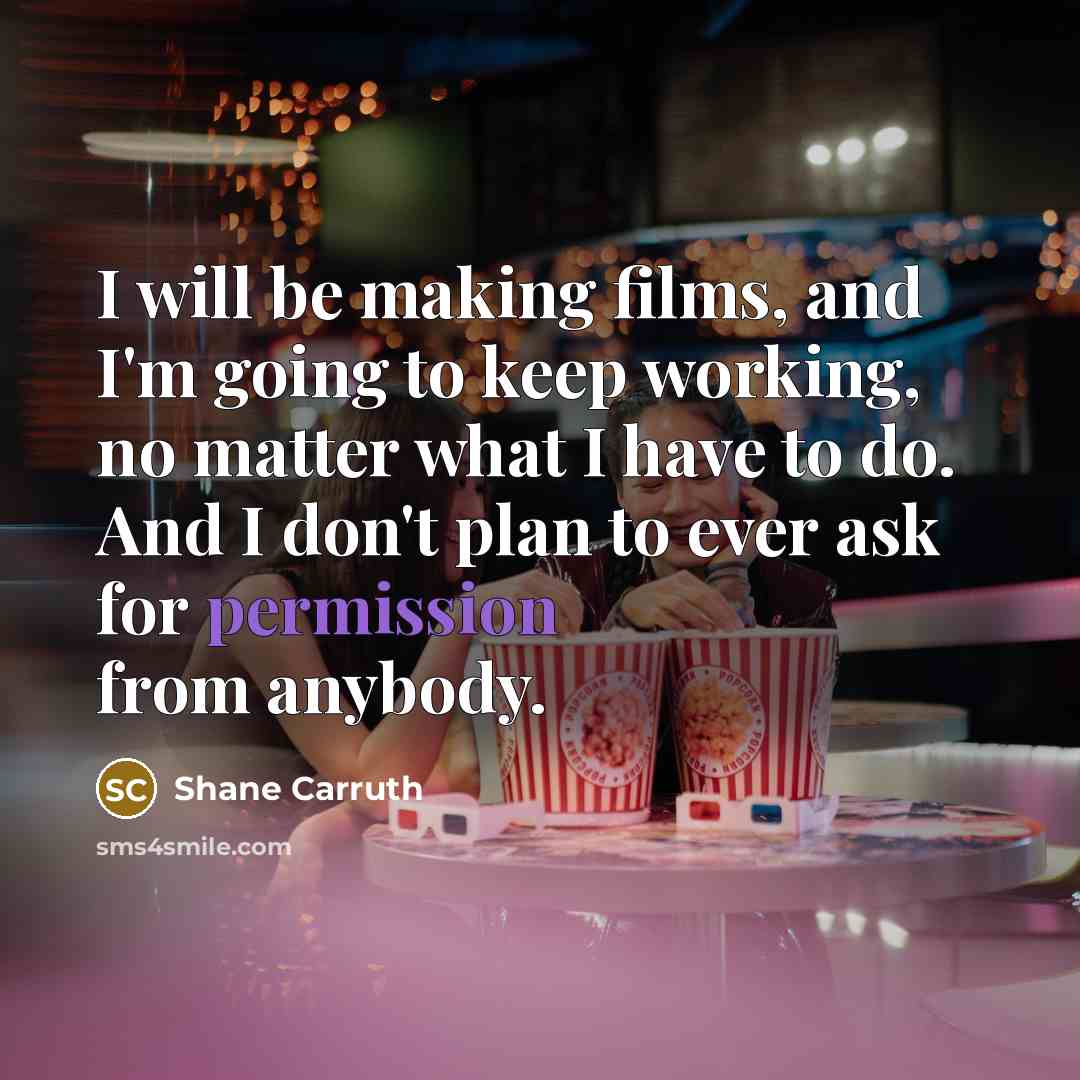 “I will be making films, and I'm going to keep working, no matter what I have to do. And I don't plan to ever ask for permission from anybody.” quote by Shane Carruth
