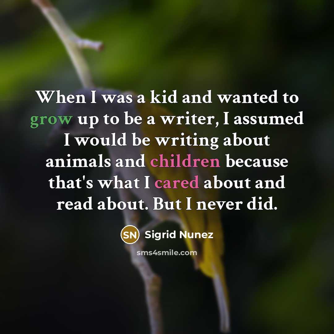 “When I was a kid and wanted to grow up to be a writer, I assumed I would be writing about animals and children because that's what I cared about and read about. But I never did.” quote by Sigrid Nunez
