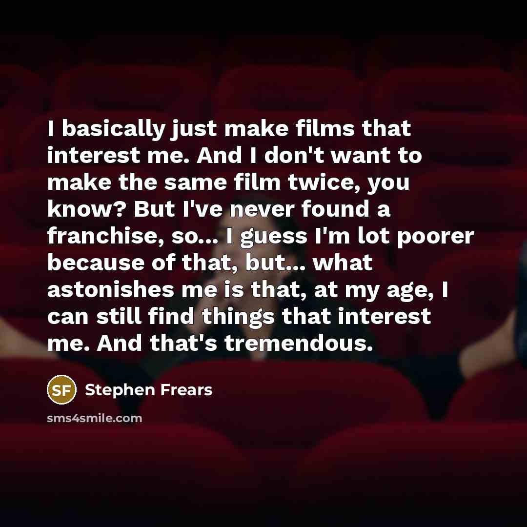 “I basically just make films that interest me. And I don't want to make the same film twice, you know? But I've never found a franchise, so... I guess I'm lot poorer because of that, but... what astonishes me is that, at my age, I can still find things that interest me. And that's tremendous.” quote by Stephen Frears