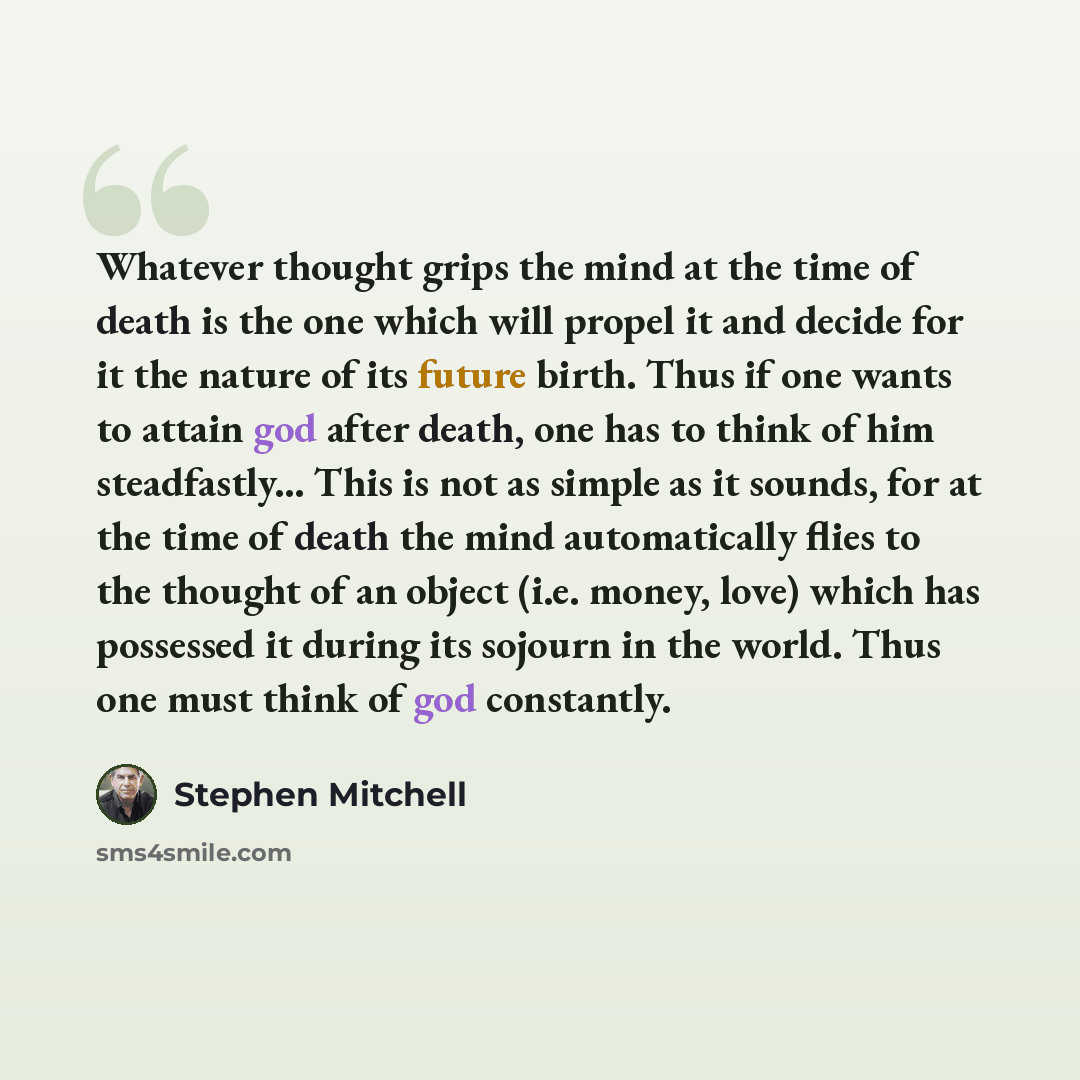 “Whatever thought grips the mind at the time of death is the one which will propel it and decide for it the nature of its future birth. Thus if one wants to attain god after death, one has to think of him steadfastly... This is not as simple as it sounds, for at the time of death the mind…” quote by Stephen Mitchell