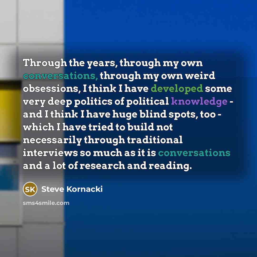 “Through the years, through my own conversations, through my own weird obsessions, I think I have developed some very deep politics of political knowledge - and I think I have huge blind spots, too - which I have tried to build not necessarily through traditional interviews so much as it is…” quote by Steve Kornacki