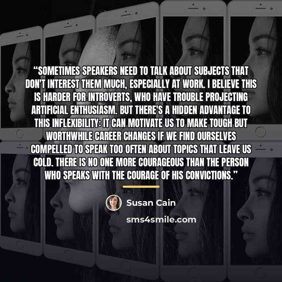 “Sometimes speakers need to talk about subjects that don't interest them much, especially at work. I believe this is harder for introverts, who have trouble projecting artificial enthusiasm. But there's a hidden advantage to this inflexibility: it can motivate us to make tough but worthwhile career…” quote by Susan Cain