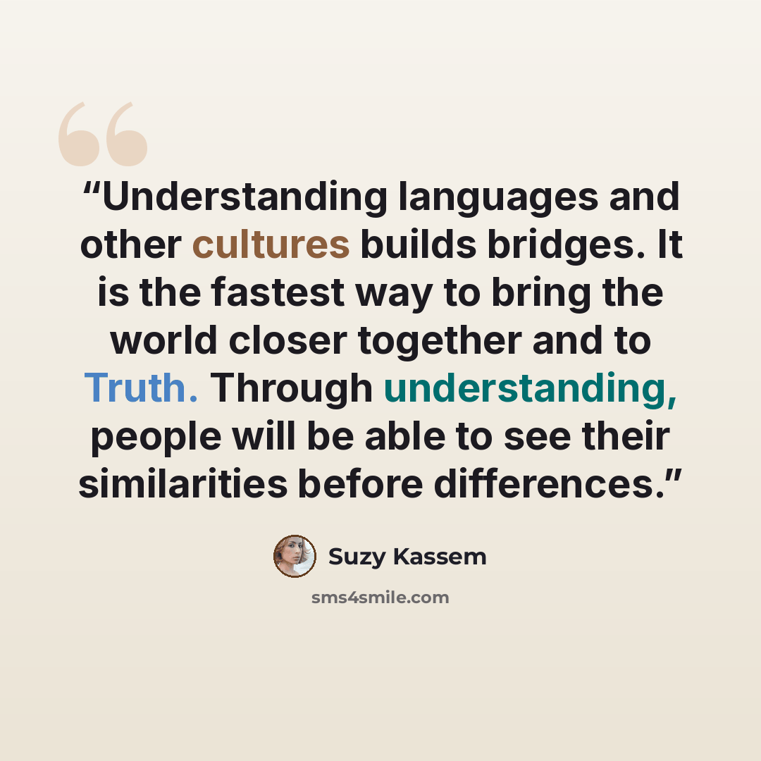“Understanding languages and other cultures builds bridges. It is the fastest way to bring the world closer together and to Truth. Through understanding, people will be able to see their similarities before differences.” quote by Suzy Kassem