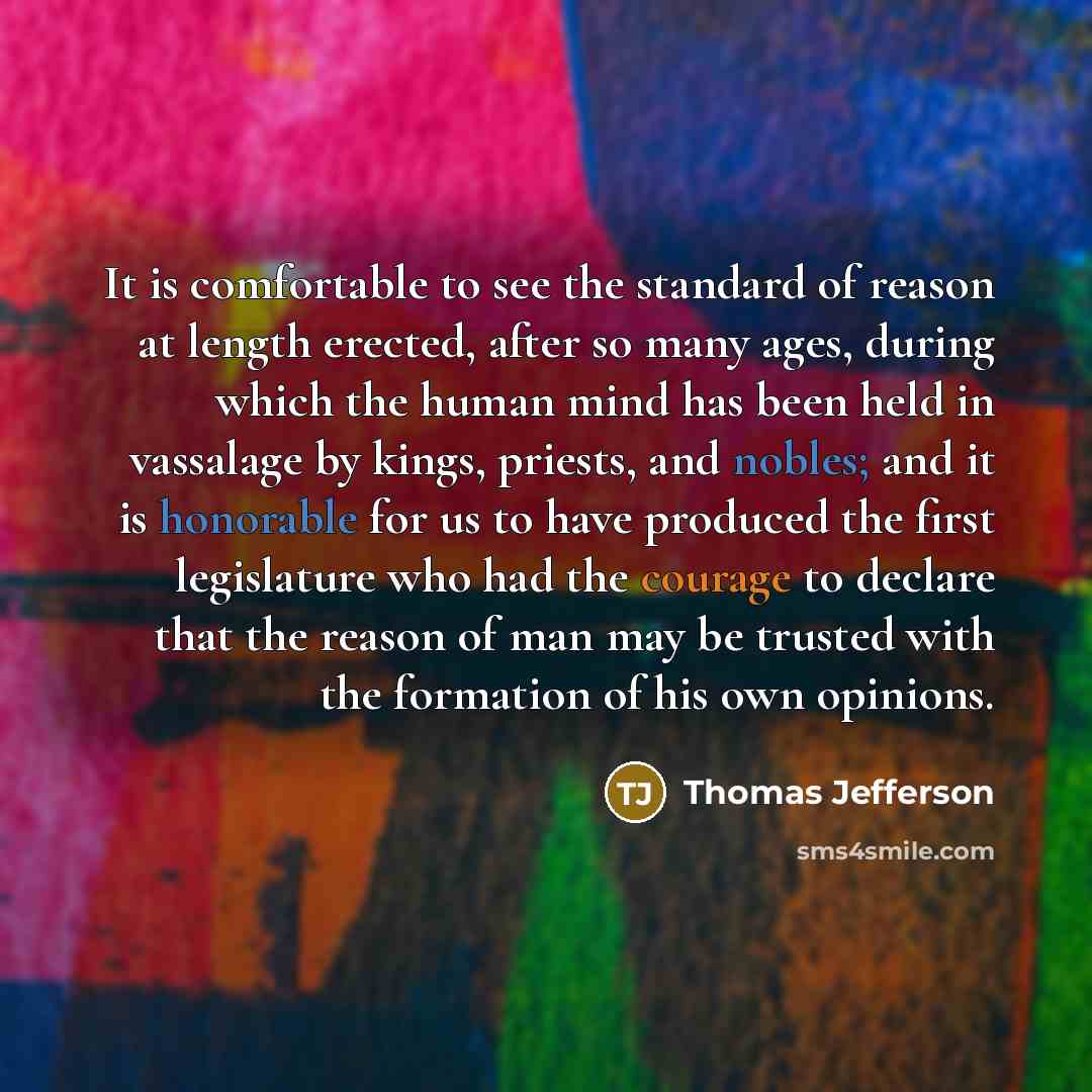 “It is comfortable to see the standard of reason at length erected, after so many ages, during which the human mind has been held in vassalage by kings, priests, and nobles; and it is honorable for us to have produced the first legislature who had the courage to declare that the reason of man may…” quote by Thomas Jefferson