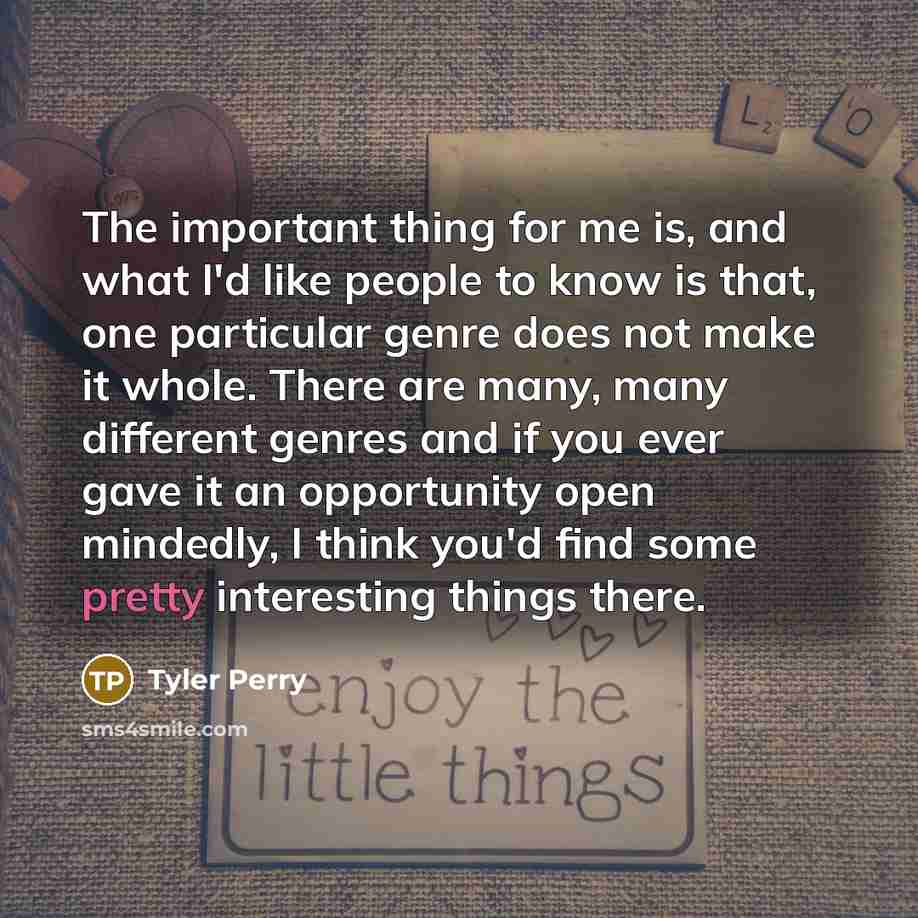 “The important thing for me is, and what I'd like people to know is that, one particular genre does not make it whole. There are many, many different genres and if you ever gave it an opportunity open mindedly, I think you'd find some pretty interesting things there.” quote by Tyler Perry