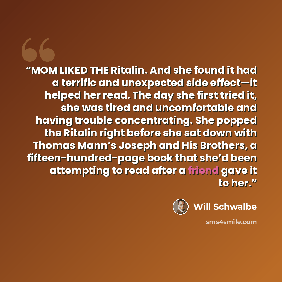“MOM LIKED THE Ritalin. And she found it had a terrific and unexpected side effect—it helped her read. The day she first tried it, she was tired and uncomfortable and having trouble concentrating. She popped the Ritalin right before she sat down with Thomas Mann’s Joseph and His Brothers, a…” quote by Will Schwalbe