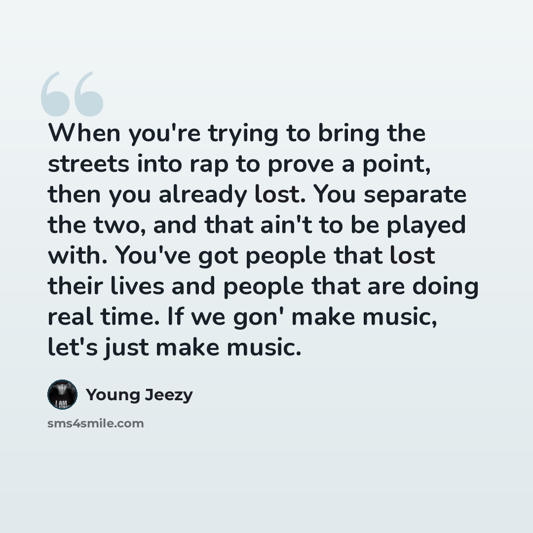 “When you're trying to bring the streets into rap to prove a point, then you already lost. You separate the two, and that ain't to be played with. You've got people that lost their lives and people that are doing real time. If we gon' make music, let's just make music.” quote by Young Jeezy