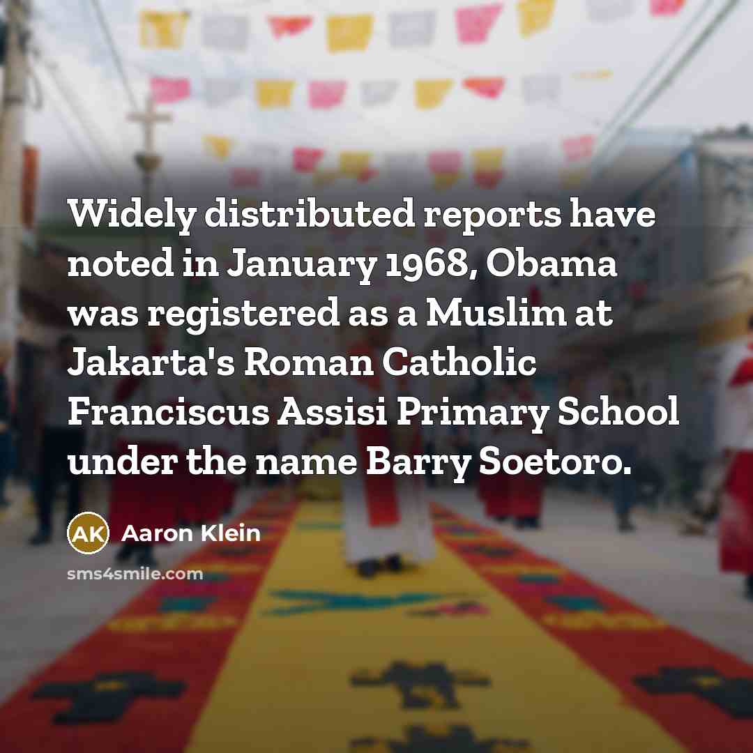 “Widely distributed reports have noted in January 1968, Obama was registered as a Muslim at Jakarta's Roman Catholic Franciscus Assisi Primary School under the name Barry Soetoro.” quote by Aaron Klein