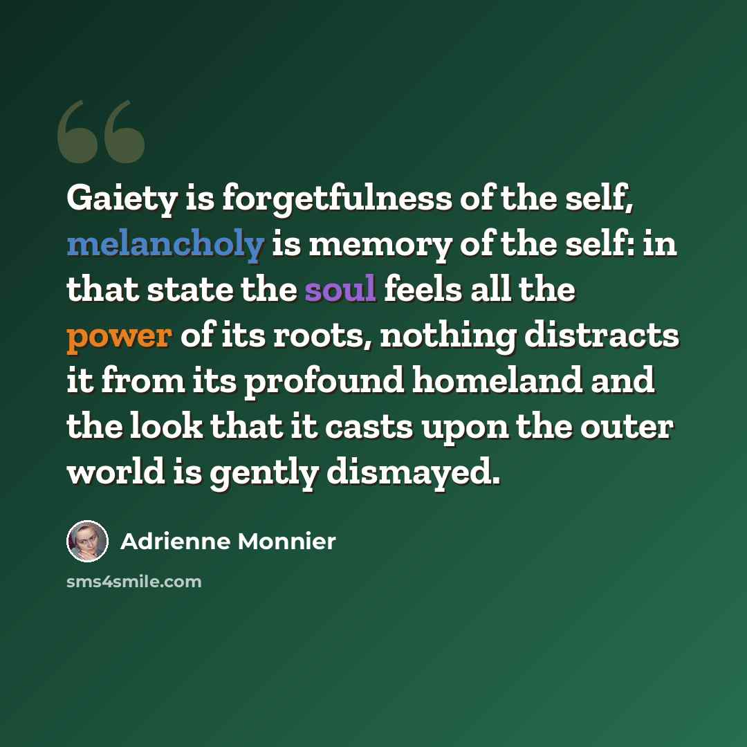 “Gaiety is forgetfulness of the self, melancholy is memory of the self: in that state the soul feels all the power of its roots, nothing distracts it from its profound homeland and the look that it casts upon the outer world is gently dismayed.” quote by Adrienne Monnier