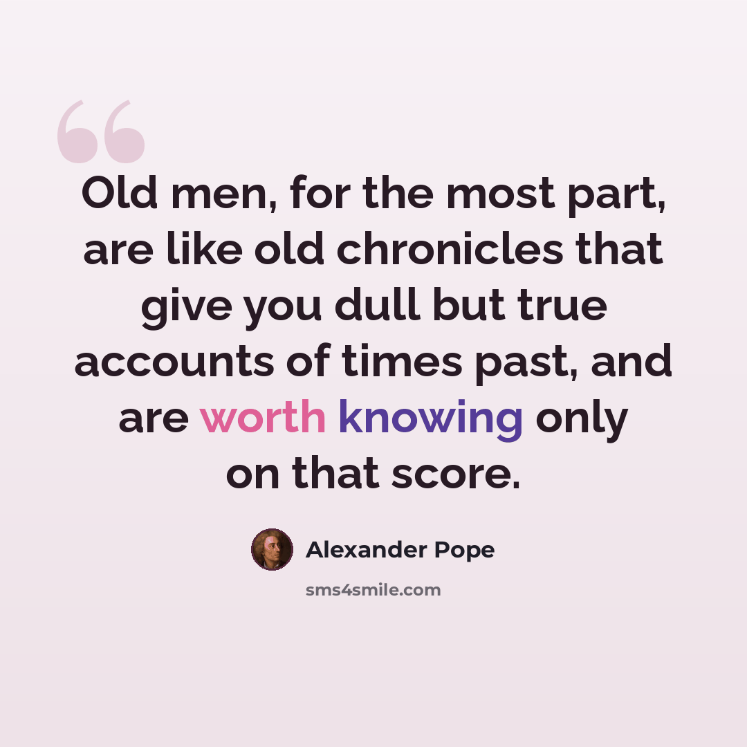 “Old men, for the most part, are like old chronicles that give you dull but true accounts of times past, and are worth knowing only on that score.” quote by Alexander Pope