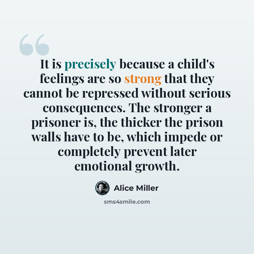 “It is precisely because a child's feelings are so strong that they cannot be repressed without serious consequences. The stronger a prisoner is, the thicker the prison walls have to be, which impede or completely prevent later emotional growth.” quote by Alice Miller