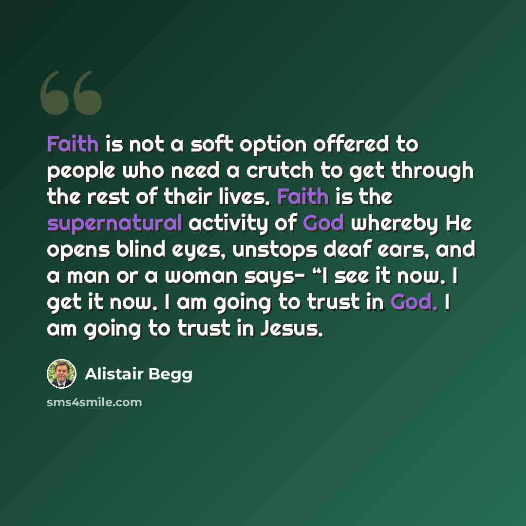 “Faith is not a soft option offered to people who need a crutch to get through the rest of their lives. Faith is the supernatural activity of God whereby He opens blind eyes, unstops deaf ears, and a man or a woman says- “I see it now. I get it now. I am going to trust in God. I am going to trust…” quote by Alistair Begg