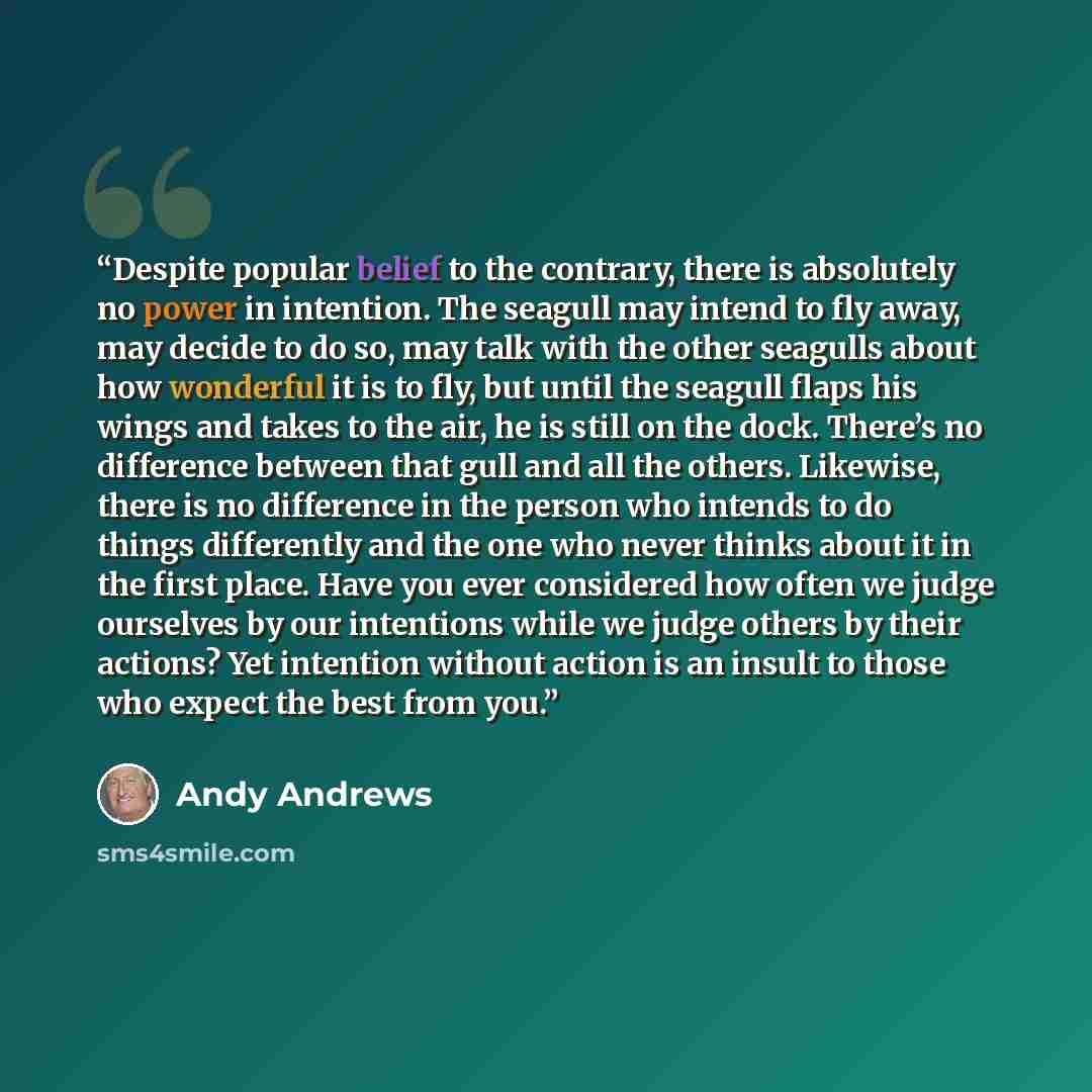 “Despite popular belief to the contrary, there is absolutely no power in intention. The seagull may intend to fly away, may decide to do so, may talk with the other seagulls about how wonderful it is to fly, but until the seagull flaps his wings and takes to the air, he is still on the dock…” quote by Andy Andrews