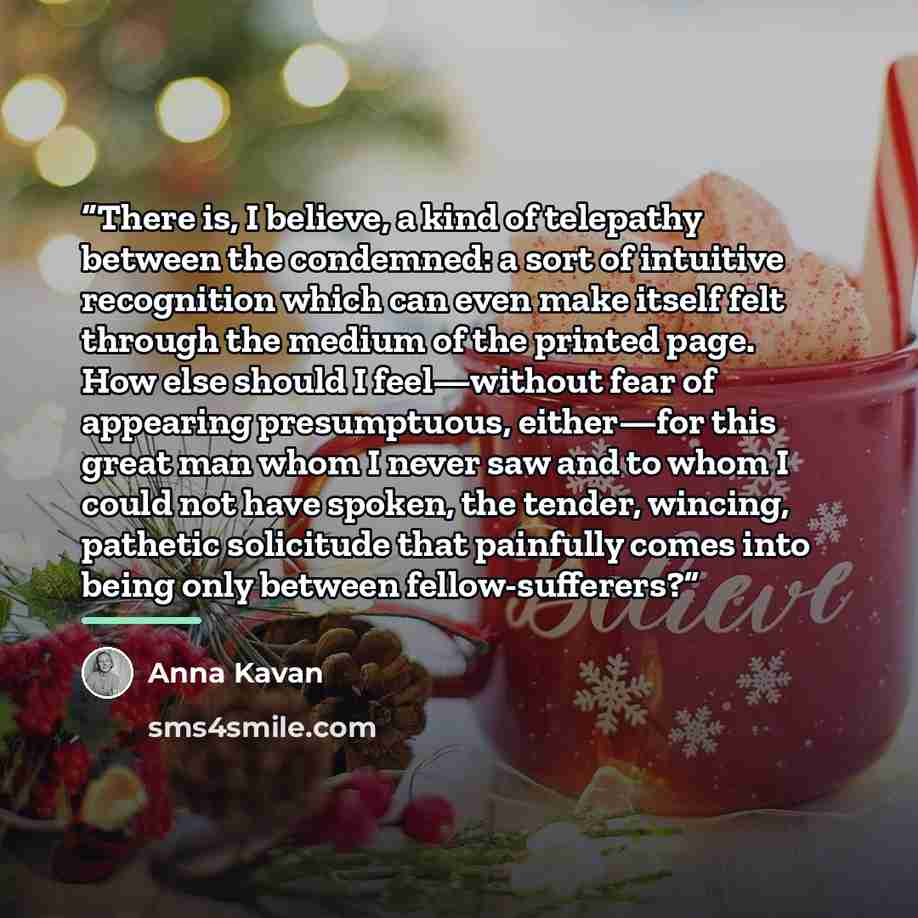 “There is, I believe, a kind of telepathy between the condemned: a sort of intuitive recognition which can even make itself felt through the medium of the printed page. How else should I feel—without fear of appearing presumptuous, either—for this great man whom I never saw and to whom I could not…” quote by Anna Kavan