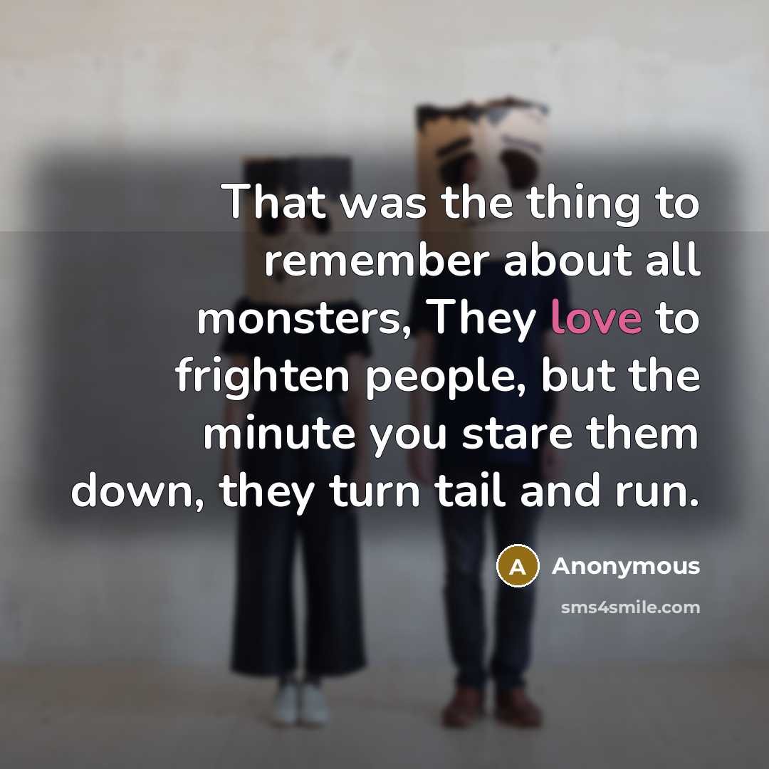 “That was the thing to remember about all monsters, They love to frighten people, but the minute you stare them down, they turn tail and run.” quote by Anonymous