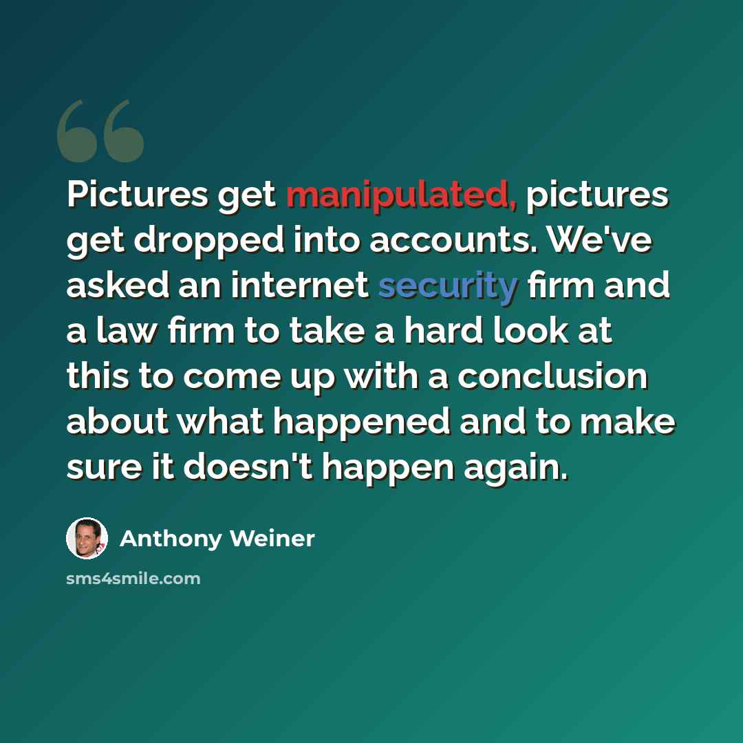 “Pictures get manipulated, pictures get dropped into accounts. We've asked an internet security firm and a law firm to take a hard look at this to come up with a conclusion about what happened and to make sure it doesn't happen again.” quote by Anthony Weiner